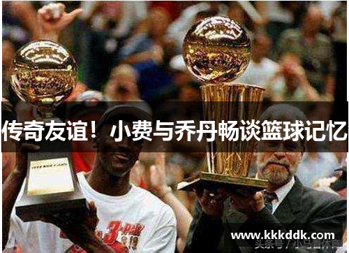 传奇友谊！小费与乔丹畅谈篮球记忆
