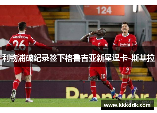 利物浦破纪录签下格鲁吉亚新星涅卡-斯基拉